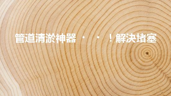 管道清淤神器！解決堵塞難題，讓水流暢無(wú)阻！